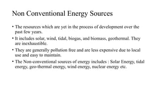 Non Conventional Energy Sources
• The resources which are yet in the process of development over the
past few years.
• It includes solar, wind, tidal, biogas, and biomass, geothermal. They
are inexhaustible.
• They are generally pollution free and are less expensive due to local
use and easy to maintain.
• The Non-conventional sources of energy includes : Solar Energy, tidal
energy, geo-thermal energy, wind energy, nuclear energy etc.
 