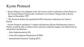 Kyoto Protocol
• Kyoto Protocol was adopted at the 3rd session of the Conference of the Parties to
the United Nations Framework Conference on Climate Change held in Kyoto,
Japan in December 1997.
• The Protocol defines the quantified GHG emissions reductions for Annex I
Parties.
• Kyoto Protocol introduces 3 market mechanisms (Kyoto Mechanisms) Annex I
Parties would be able to achieve their emission reduction targets cost-effectively by
using these mechanisms.
– Joint Implementation (JI)
– Clean Development Mechanism (CDM)
– International Emission Trading (IET)
 