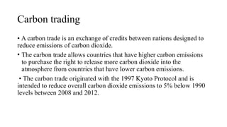 Carbon trading
• A carbon trade is an exchange of credits between nations designed to
reduce emissions of carbon dioxide.
• The carbon trade allows countries that have higher carbon emissions
to purchase the right to release more carbon dioxide into the
atmosphere from countries that have lower carbon emissions.
• The carbon trade originated with the 1997 Kyoto Protocol and is
intended to reduce overall carbon dioxide emissions to 5% below 1990
levels between 2008 and 2012.
 