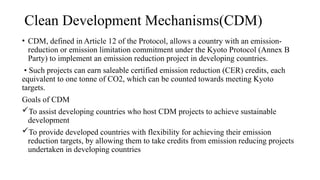 Clean Development Mechanisms(CDM)
• CDM, defined in Article 12 of the Protocol, allows a country with an emission-
reduction or emission limitation commitment under the Kyoto Protocol (Annex B
Party) to implement an emission reduction project in developing countries.
• Such projects can earn saleable certified emission reduction (CER) credits, each
equivalent to one tonne of CO2, which can be counted towards meeting Kyoto
targets.
Goals of CDM
To assist developing countries who host CDM projects to achieve sustainable
development
To provide developed countries with flexibility for achieving their emission
reduction targets, by allowing them to take credits from emission reducing projects
undertaken in developing countries
 