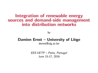 Integration of renewable energy
sources and demand-side management
into distribution networks
by
Damien Ernst – University of Li`ege
dernst@ulg.ac.be
EES-UETP – Porto, Portugal
June 15-17, 2016
 
