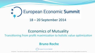 Bruno	
  Roche	
  
Economics	
  of	
  Mutuality	
  
Transi2oning	
  from	
  proﬁt	
  maximiza2on	
  to	
  holis2c	
  value	
  op2miza2on	
  
Disclaimer	
  -­‐	
  The	
  opinions	
  expressed	
  in	
  this	
  presenta2on	
  are	
  personal	
  of	
  the	
  author	
  alone	
  and	
  does	
  not	
  represent	
  the	
  views	
  of	
  the	
  organiza2ons	
  he	
  works	
  for.	
  
 