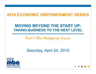 2010 ECONOMIC EMPOWERMENT SERIES

   MOVING BEYOND THE START UP:
  TAKING BUSINESS TO THE NEXT LEVEL

       Part 1: Clear Strategies for Success


        Saturday, April 24, 2010
 