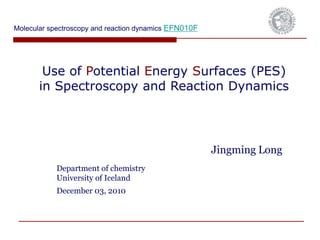 Use of Potential Energy Surfaces (PES)
in Spectroscopy and Reaction Dynamics
Jingming Long
Department of chemistry
University of Iceland
December 03, 2010
Molecular spectroscopy and reaction dynamics EFN010F
 