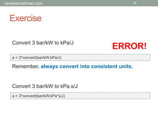 Exercise
a = 3*convert(bar/kW,kPa/J)
11
Convert 3 bar/kW to kPa/J
Convert 3 bar/kW to kPa.s/J
a = 3*convert(bar/kW,kPa*s/J)
ERROR!
Remember, always convert into consistent units.
naveedurrehman.com
 