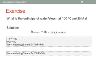 Exercise
15
What is the enthalpy of water/steam at 100 ⁰C and 50 kPa?
Solution:
ℎ 𝑤𝑎𝑡𝑒𝑟 = ℎ 𝑇=100℃,𝑃=50𝑘𝑃𝑎
Tw = 100
Pw = 50
hw = enthalpy(Steam,T=Tw,P=Pw)
hw = enthalpy(Steam,T=100,P=50)
naveedurrehman.com
 