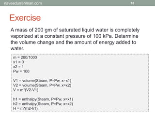 Exercise
18
A mass of 200 gm of saturated liquid water is completely
vaporized at a constant pressure of 100 kPa. Determine
the volume change and the amount of energy added to
water.
m = 200/1000
x1 = 0
x2 = 1
Pw = 100
V1 = volume(Steam, P=Pw, x=x1)
V2 = volume(Steam, P=Pw, x=x2)
V = m*(V2-V1)
h1 = enthalpy(Steam, P=Pw, x=x1)
h2 = enthalpy(Steam, P=Pw, x=x2)
H = m*(h2-h1)
naveedurrehman.com
 