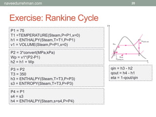 Exercise: Rankine Cycle
20
P1 = 75
T1 =TEMPERATURE(Steam,P=P1,x=0)
h1 = ENTHALPY(Steam,T=T1,P=P1)
v1 = VOLUME(Steam,P=P1,x=0)
P2 = 3*convert(MPa,kPa)
Wp = v1*(P2-P1)
h2 = h1 + Wp
P3 = P2
T3 = 350
h3 = ENTHALPY(Steam,T=T3,P=P3)
s3 = ENTROPY(Steam,T=T3,P=P3)
P4 = P1
s4 = s3
h4 = ENTHALPY(Steam,s=s4,P=P4)
qin = h3 - h2
qout = h4 - h1
eta = 1-qout/qin
naveedurrehman.com
 