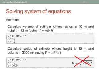 Solving system of equations
Example:
V = pi * (R^2) * H
R = 10
H = 12
8
Calculate volume of cylinder where radius is 10 m and
height = 12 m (using 𝑉 = 𝜋𝑅2 𝐻)
Calculate radius of cylinder where height is 10 m and
volume = 3000 m3 (using 𝑉 = 𝜋𝑅2 𝐻)
V = pi * (R^2) * H
H = 10
V = 3000
𝑅 = Τ𝑉 𝜋𝐻
naveedurrehman.com
 