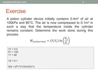 Exercise
9
A piston cylinder device initially contains 0.4m3 of air at
100kPa and 80°C. The air is now compressed to 0.1m3 in
such a way that the temperature inside the cylinder
remains constant. Determine the work done during this
process.
𝑊𝑖𝑠𝑜𝑡ℎ𝑒𝑟𝑚𝑎𝑙 = 𝑃1 𝑉1 ln
𝑉2
𝑉1
V1 = 0.4
P1 = 100
T1 = 80
V2 = 0.1
Wb = (P1*V1)*ln(V2/V1)
naveedurrehman.com
 