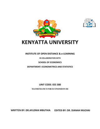 KENYATTA UNIVERSITY
INSTITUTE OF OPEN DISTANCE & e-LEARNING
IN COLLABORATION WITH
SCHOOL OF ECONOMICS
DEPARTMENT: ECONOMETRICS AND STATISTICS
UNIT CODE: EES 300
MATHEMATICS FOR ECONOMISTS III
WRITTEN BY: DR.AFLONIA MBUTHIA EDITED BY: DR. DIANAH MUCHAI
 
