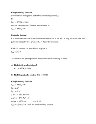 Complementary Function
Solution to the homogenous part of the difference equation e.g.
If
+ − . =
then the complementary function is the solution to:
+ − . =
Particular Integral
It is a function that satisfies the full difference equation. If the is fully a constant then, the
particular integral will be given as: = (another constant).
If is constant , then will be given as
, =
To show how we get the particular integral lets use the following example:
a) Find the General solution of:
+ − . =
b) Find the particular solution if = ,
Complementary Function
+ − . =
= Α �
+ = Α � +
Α � +
− . Α� =
Α � . � − . Α� =
Α� � − . = � = .
,� = Α . → This is the complementary function.
 