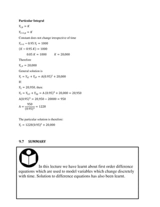In this lecture we have learnt about first order difference
equations which are used to model variables which change discretely
with time. Solution to difference equations has also been learnt.
Particular Integral
, =
+ , =
Constant does not change irrespective of time
+ − . =
− . =
. = = ,
Therefore
,� = ,
General solution is
= � + � = Α . + ,
If:
= , , then:
= ,� + = Α . + , = ,
Α . = , − =
Α =
.
=
The particular solution is therefore:
= . + ,
9.7 SUMMARY
 