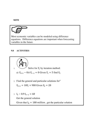 1. Solve for by iteration method:
a) + − . − = Given = find
2. Find the general and particular solutions for”
+ = + Given =
3. Ι − . Ι − =
Get the general solution
Given that Ι = , get the particular solution
Most economic variables can be modeled using difference
equations. Difference equations are important when forecasting
variables in the future.
NOTE
9.8 ACTIVITIES
 