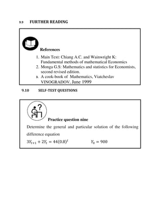 Practice question nine
Determine the general and particular solution of the following
difference equation
+ + = . =
References
1. Main Text: Chiang A.C. and Wainwright K:
Fundamental methods of mathematical Economics
2. Monga G.S: Mathematics and statistics for Economists,
second revised edition.
3. A cook-book of Mathematics, Viatcheslav
VINOGRADOV, June 1999
9.9 FURTHER READING
9.10 SELF-TEST QUESTIONS
 