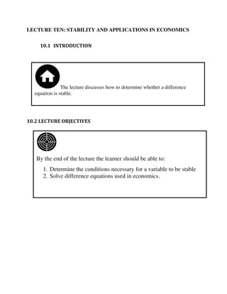 By the end of the lecture the learner should be able to:
1. Determine the conditions necessary for a variable to be stable
2. Solve difference equations used in economics.
The lecture discusses how to determine whether a difference
equation is stable.
LECTURE TEN: STABILITY AND APPLICATIONS IN ECONOMICS
10.1 INTRODUCTION
10.2 LECTURE OBJECTIVES
 