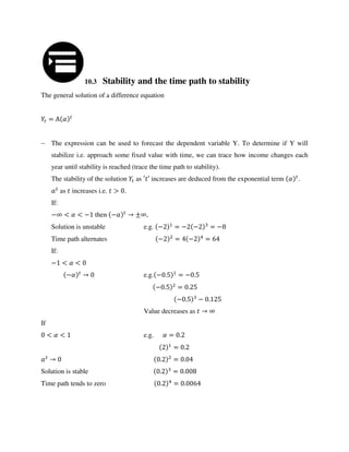 10.3 Stability and the time path to stability
The general solution of a difference equation
= Α �
 The expression can be used to forecast the dependent variable Y. To determine if Y will
stabilize i.e. approach some fixed value with time, we can trace how income changes each
year until stability is reached (trace the time path to stability).
The stability of the solution as ′ ′ increases are deduced from the exponential term � .
� as increases i.e. > .
If:
−∞ < � < − then −� → ±∞,
Solution is unstable e.g. − = − − = −
Time path alternates − = − =
If:
− < � <
−� → e.g. − . = − .
− . = .
− . − .
Value decreases as → ∞
If
< � < e.g. � = .
= .
� → . = .
Solution is stable . = .
Time path tends to zero . = .
 