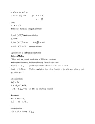 Α � . � + . Α � =
Α � � + . = � + . =
� = − .
Since
− < � <
Solution is stable and time path alternates
= Α − . → General solution
=
= Α − . = Α = − .
= −
= − − . - Particular solution
Applications of Difference equations:
Cobweb Model:
This is a microeconomic application of difference equations.
Consider the following demand and supply functions over time:
, = � − - Quality demanded is a function of the price at time .
, = + − - Quality supplied at time is a function of the price prevailing in past
period i.e. − .
At equilibrium:
= ,
� − = + −
− − − = − � This is a difference equation
Example:
= −
= − + . −
At equilibrium
− = − + . −
 