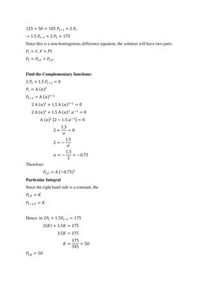 + = − +
→ . − + =
Since this is a non-homogenous difference equation, the solution will have two parts.
= . + Ι
= ,� + ,�
Find the Complementary functions:
+ . − =
= Α �
− = Α � −
Α � + . Α � −
=
Α � + . Α � . �−
=
Α � [ − . �− ] =
+
.
�
=
= −
.
�
� = −
.
= − .
Therefore:
,� = Α − .
Particular Integral
Since the right hand side is a constant, the
,� =
− ,� =
Hence: in + . − =
+ . =
. =
= =
, =
 
