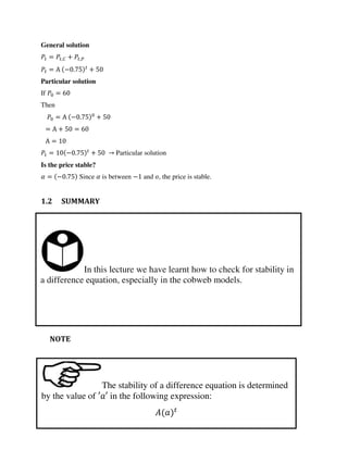 In this lecture we have learnt how to check for stability in
a difference equation, especially in the cobweb models.
The stability of a difference equation is determined
by the value of ′ ′ in the following expression:
�
General solution
= ,� + ,�
= Α − . +
Particular solution
If =
Then
= Α − . +
= Α + =
Α =
= − . + → Particular solution
Is the price stable?
� = − . Since � is between − and , the price is stable.
1.2 SUMMARY
NOTE
 
