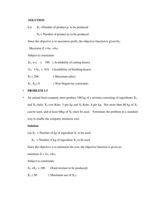 SOLUTION
Let X1 =Number of product p1 to be produced
X2 = Number of product p2 to be produced
Since the objective is to maximize profit, the objective function is given by:
Maximise Z = 6x1 +4x2
Subject to constraints
2x1 +x2 ≤ 390 ( Availability of cutting hours)
3x1 +3x1 ≤ 810 (Availability of finishing hours)
X2 ≤ 200 ( Maximum sales)
X1, X2≥ 0 ( Non-Negativity constraint)
• PROBLEM 1.3
• An animal feed company must produce 100 kg of a mixture consisting of ingredients X1,
and X2 daily. X1 cost Kshs. 3 per kg and X2 Kshs. 8 per kg. Not more than 80 kg of X1
can be used, and at least 60kg of X2 must be used. Formulate the problem in a standard
way to enable the company minimize cost.
Solution
Let X1 = Number of kg of ingredient X1 to be used
X2 = Number of kg of ingredient X2 to be used
Since the objective is to minimize the cost, the objective function is given as:
minimize Z = 3x1 +8x2
Subject to constraints:
X1 +X2 = 100 (Total mixture to be produced)
X1 ≤ 80 ( Maximum use of X1)
 