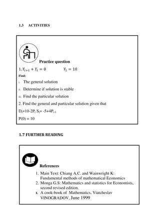 Practice question
Find:
i. The general solution
ii. Determine if solution is stable
iii. Find the particular solution
2. Find the general and particular solution given that
Dt=10-2Pt St= -5+4Pt-1
P(0) = 10
. + + = =
References
1. Main Text: Chiang A.C. and Wainwright K:
Fundamental methods of mathematical Economics
2. Monga G.S: Mathematics and statistics for Economists,
second revised edition.
3. A cook-book of Mathematics, Viatcheslav
VINOGRADOV, June 1999
1.3 ACTIVITIES
1.7 FURTHER READING
 