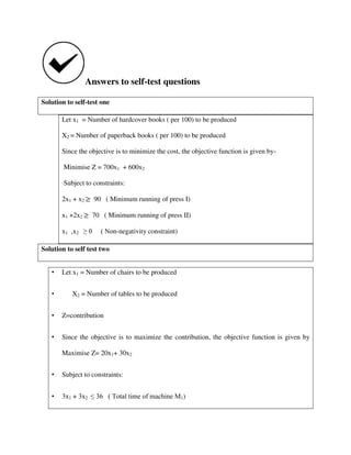 Answers to self-test questions
Solution to self-test one
Let x1 = Number of hardcover books ( per 100) to be produced
X2 = Number of paperback books ( per 100) to be produced
Since the objective is to minimize the cost, the objective function is given by-
Minimise Z = 700x1 + 600x2
Subject to constraints:
2x1 + x2 90 ( Minimum running of press I)
x1 +2x2 70 ( Minimum running of press II)
x1 ,x2 ≥ 0 ( Non-negativity constraint)
Solution to self test two
• Let x1 = Number of chairs to be produced
• X2 = Number of tables to be produced
• Z=contribution
• Since the objective is to maximize the contribution, the objective function is given by
Maximise Z= 20x1+ 30x2
• Subject to constraints:
• 3x1 + 3x2 ≤ 36 ( Total time of machine M1)
 
