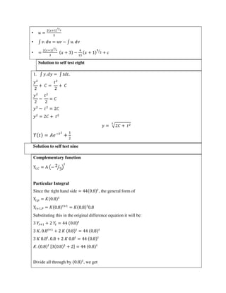 • =
+ ⁄
• ∫ . = − ∫ .
• =
+ ⁄
+ − + ⁄
+
Solution to self test eight
1. ∫ . = ∫ .
+ = +
− =
− =
= +
= √ +
±
= � −
+
Solution to self test nine
Complementary function
,� = Α (− ⁄ )
Particular Integral
Since the right hand side = . , the general form of
, = .
+ ,� = . +
= . .
Substituting this in the original difference equation it will be:
+ + = .
. . +
+ . = .
. . . + . = .
. . [ . + ] = .
Divide all through by . , we get
 