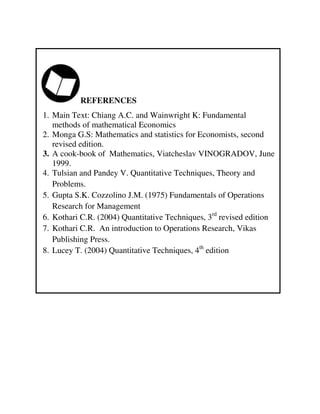 REFERENCES
1. Main Text: Chiang A.C. and Wainwright K: Fundamental
methods of mathematical Economics
2. Monga G.S: Mathematics and statistics for Economists, second
revised edition.
3. A cook-book of Mathematics, Viatcheslav VINOGRADOV, June
1999.
4. Tulsian and Pandey V. Quantitative Techniques, Theory and
Problems.
5. Gupta S.K. Cozzolino J.M. (1975) Fundamentals of Operations
Research for Management
6. Kothari C.R. (2004) Quantitative Techniques, 3rd
revised edition
7. Kothari C.R. An introduction to Operations Research, Vikas
Publishing Press.
8. Lucey T. (2004) Quantitative Techniques, 4th
edition
 