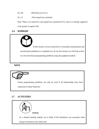 In this lecture we have learnt how to formulate minimization and
maximization problems in a standard way. In our next lecture we will look at how
we solve the linear programming problems using the graphical method.
Activity
As a distant learning student, try to think of the limitations you encounter when
trying to maximize your study time.
Linear programming problems can only be used if all relationships have been
expressed as linear functions
X2≥ 60 (Minimum use of x2)
X1 ≥ 0 (Non-negativity constraint
Note: There is no need for a non-negativity constraint for X2 since it is already supposed
to be greater or equal to 60.
1.6 SUMMARY
NOTE
1.7 ACTIVITIES
 