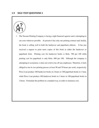 • The Tusome Printing Company is facing a tight financial squeeze and is attempting to
cut costs wherever possible. At present it has only one printing contract and, luckily,
the book is selling well in both the hardcover and paperback editions. It has just
received a request to print more copies of this book in either the hardcover or
paperback form. Printing cost for hardcover books is Kshs. 700 per 100 while
printing cost for paperback is only Kshs. 600 per 100. Although the company is
attempting to economise, it does not wish to lay off any employees. Therefore, it feels
obliged to run its two printing presses at least 90 and 70 hours per week, respectively.
Press I can produce 100 hardcover books in 2 hours or 100 paperback books in 1 hour,
while Press I can produce 100 hardcover books in 1 hours or 100 paperback books in
2 hours. Formulate the problem in a standard way, in order to minimize cost.
1.9 SELF-TEST QUESTIONS 1
 
