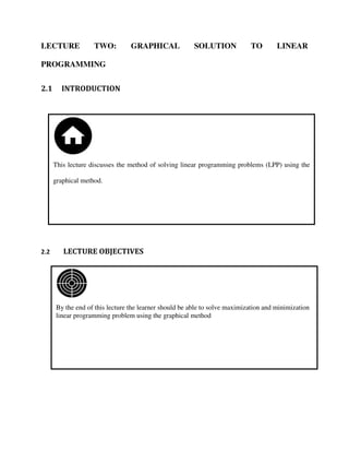 By the end of this lecture the learner should be able to solve maximization and minimization
linear programming problem using the graphical method
This lecture discusses the method of solving linear programming problems (LPP) using the
graphical method.
LECTURE TWO: GRAPHICAL SOLUTION TO LINEAR
PROGRAMMING
2.1 INTRODUCTION
2.2 LECTURE OBJECTIVES
 