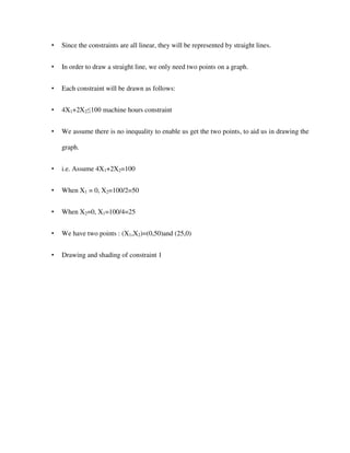 • Since the constraints are all linear, they will be represented by straight lines.
• In order to draw a straight line, we only need two points on a graph.
• Each constraint will be drawn as follows:
• 4X1+2X2≤100 machine hours constraint
• We assume there is no inequality to enable us get the two points, to aid us in drawing the
graph.
• i.e. Assume 4X1+2X2=100
• When X1 = 0, X2=100/2=50
• When X2=0, X1=100/4=25
• We have two points : (X1,X2)=(0,50)and (25,0)
• Drawing and shading of constraint 1
 