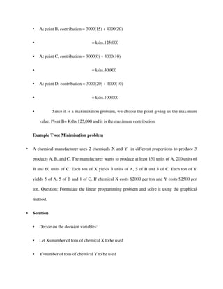 • At point B, contribution = 3000(15) + 4000(20)
• = kshs.125,000
• At point C, contribution = 3000(0) + 4000(10)
• = kshs.40,000
• At point D, contribution = 3000(20) + 4000(10)
• = kshs.100,000
• Since it is a maximization problem, we choose the point giving us the maximum
value. Point B= Kshs.125,000 and it is the maximum contribution
Example Two: Minimisation problem
• A chemical manufacturer uses 2 chemicals X and Y in different proportions to produce 3
products A, B, and C. The manufacturer wants to produce at least 150 units of A, 200 units of
B and 60 units of C. Each ton of X yields 3 units of A, 5 of B and 3 of C. Each ton of Y
yields 5 of A, 5 of B and 1 of C. If chemical X costs $2000 per ton and Y costs $2500 per
ton. Question: Formulate the linear programming problem and solve it using the graphical
method.
• Solution
• Decide on the decision variables:
• Let X=number of tons of chemical X to be used
• Y=number of tons of chemical Y to be used
 