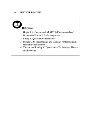 References
1. Gupta S.K. Cozzolino J.M. (1975) Fundamentals of
Operations Research for Management.
2. Lucey T. Quantitative techniques
3. Monga G.S: Mathematics and statistics for Economists,
second revised edition.
4. Tulsian and Pandey V. Quantitative Techniques, Theory
and Problems.
2.6 FURTHER READING
 
