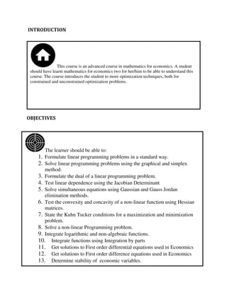 This course is an advanced course in mathematics for economics. A student
should have learnt mathematics for economics two for her/him to be able to understand this
course. The course introduces the student to more optimization techniques, both for
constrained and unconstrained optimization problems.
The learner should be able to:
1. Formulate linear programming problems in a standard way.
2. Solve linear programming problems using the graphical and simplex
method.
3. Formulate the dual of a linear programming problem.
4. Test linear dependence using the Jacobian Determinant
5. Solve simultaneous equations using Gaussian and Gauss Jordan
elimination methods.
6. Test the convexity and concavity of a non-linear function using Hessian
matrices.
7. State the Kuhn Tucker conditions for a maximization and minimization
problem.
8. Solve a non-linear Programming problem.
9. Integrate logarithmic and non-algebraic functions.
10. Integrate functions using Integration by parts
11. Get solutions to First order differential equations used in Economics
12. Get solutions to First order difference equations used in Economics
13. Determine stability of economic variables.
INTRODUCTION
OBJECTIVES
 