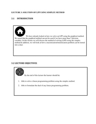 By the end of this lecture the learner should be:
1. Able to solve a linear programming problem using the simplex method.
2. Able to formulate the dual of any linear programming problem.
We have already looked at how we solve an LPP using the graphical method.
We noted that the graphical method can not be used if we have more than 2 decision
variables. In this lecture we will discuss the method of solving (LPP) using the simplex
method.In addition, we will look at how a maximization/minimisation problem can be turned
into a dual.
LECTURE 3: SOLUTION OF LPP USING SIMPLEX METHOD
3.1 INTRODUCTION
3.2 LECTURE OBJECTIVES
 