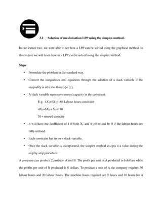 3.2 Solution of maximisation LPP using the simplex method.
In our lecture two, we were able to see how a LPP can be solved using the graphical method. In
this lecture we will learn how to a LPP can be solved using the simplex method.
Steps
• Formulate the problem in the standard way.
• Convert the inequalities into equations through the addition of a slack variable if the
inequality is of a less than type (≤).
• A slack variable represents unused capacity in the constraint.
E.g. 4X1+6X2≤180 Labour hours constraint
4X1+6X2 + S1 =180
S1= unused capacity
• It will have the coefficient of 1 if both X1 and X2=0 or can be 0 if the labour hours are
fully utilised.
• Each constraint has its own slack variable.
• Once the slack variable is incorporated, the simplex method assigns it a value during the
step by step procedure.
A company can produce 2 products A and B. The profit per unit of A produced is 6 dollars while
the profits per unit of B produced is 8 dollars. To produce a unit of A the company requires 30
labour hours and 20 labour hours. The machine hours required are 5 hours and 10 hours for A
 