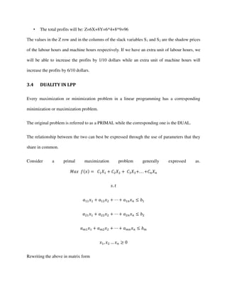 • The total profits will be: Z=6X+8Y=6*4+8*9=96
The values in the Z row and in the columns of the slack variables S1 and S2 are the shadow prices
of the labour hours and machine hours respectively. If we have an extra unit of labour hours, we
will be able to increase the profits by 1/10 dollars while an extra unit of machine hours will
increase the profits by 6/10 dollars.
3.4 DUALITY IN LPP
Every maximization or minimization problem in a linear programming has a corresponding
minimization or maximization problem.
The original problem is referred to as a PRIMAL while the corresponding one is the DUAL.
The relationship between the two can best be expressed through the use of parameters that they
share in common.
Consider a primal maximization problem generally expressed as.
= + + +. . . +
.
+ + +
+ + +
+ + +
, …
Rewriting the above in matrix form
 