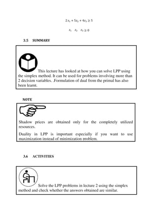 This lecture has looked at how you can solve LPP using
the simplex method. It can be used for problems involving more than
2 decision variables. .Formulation of dual from the primal has also
been learnt.
Solve the LPP problems in lecture 2 using the simplex
method and check whether the answers obtained are similar.
Shadow prices are obtained only for the completely utilized
resources.
Duality in LPP is important especially if you want to use
maximization instead of minimization problem.
+ +
3.5 SUMMARY
NOTE
3.6 ACTIVITIES
 