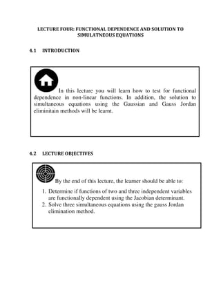 By the end of this lecture, the learner should be able to:
1. Determine if functions of two and three independent variables
are functionally dependent using the Jacobian determinant.
2. Solve three simultaneous equations using the gauss Jordan
elimination method.
In this lecture you will learn how to test for functional
dependence in non-linear functions. In addition, the solution to
simultaneous equations using the Gaussian and Gauss Jordan
eliminitain methods will be learnt.
LECTURE FOUR: FUNCTIONAL DEPENDENCE AND SOLUTION TO
SIMULATNEOUS EQUATIONS
4.1 INTRODUCTION
4.2 LECTURE OBJECTIVES
 