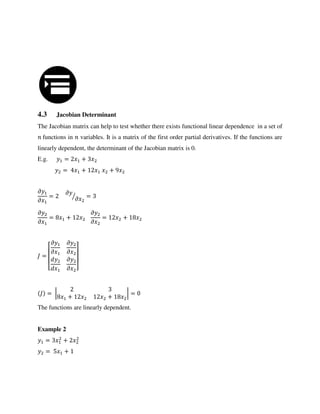 4.3 Jacobian Determinant
The Jacobian matrix can help to test whether there exists functional linear dependence in a set of
functions in variables. It is a matrix of the first order partial derivatives. If the functions are
linearly dependent, the determinant of the Jacobian matrix is 0.
E.g. = +
= + +
�
�
=
�
�⁄ =
�
�
= +
�
�
= +
=
[
�
�
�
�
�
� ]
= |
+ +
| =
The functions are linearly dependent.
Example 2
= +
= +
 