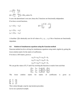 = [ ]
| | = | |=− unless X2
Is zero, the determinant is not zero, hence the 2 functions are functionally independent.
If we have several functions,
= | | = |
′ ′
… ′
|
=
=
A Jacobian | |is identically zero for all values of , … , if the n functions are functionally
dependant.
4.4 Solution of simultaneous equations using the Gaussian method
Gaussian method involves solving for simultaneous equations using matrix algebra by getting the
lower echelon matrix for the matrix of coefficients.
If we have a matrix, given as:
+ + =
+ + =
+ + =
We can get the values of X, Y and Z by rewriting the functions in matrix form such that:
[ ] [ ] = [ ]
The lower echelon matrix for matrix of coefficients is given as:
[ ]
This is done through a step by step iteration procedure.
Let us use a practical example.
 