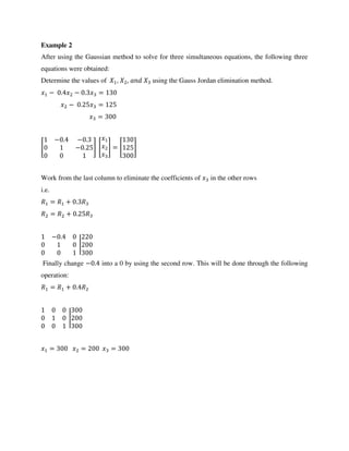Example 2
After using the Gaussian method to solve for three simultaneous equations, the following three
equations were obtained:
Determine the values of , , using the Gauss Jordan elimination method.
− . − . =
− . =
=
[
− . − .
− . ] [ ] = [ ]
Work from the last column to eliminate the coefficients of in the other rows
i.e.
= + .
= + .
− .
|
Finally change − . into a 0 by using the second row. This will be done through the following
operation:
= + .
|
= = =
 