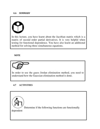 In this lecture, you have learnt about the Jacobian matrix which is a
matrix of second order partial derivatives. It is very helpful when
testing for functional dependence. You have also learnt an additional
method for solving three simultaneous equations.
Determine if the following functions are functionally
dependent
In order to use the gauss Jordan elimination method, you need to
understand how the Gaussian elimination method is done.
4.6 SUMMARY
NOTE
4.7 ACTIVITIES
 