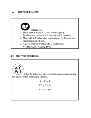 Solve the following three simultaneous equations using
the gauss Jordan elimination method.
− =
− =
+ =
References
1. Main Text: Chiang A.C. and Wainwright K:
Fundamental methods of mathematical Economics.
2. Monga G.S: Mathematics and statistics for Economists,
second revised edition.
3. A cook-book of Mathematics, Viatcheslav
VINOGRADOV, June 1999
4.8 FURTHER READING
4.9 SELF-TEST QUESTIONS 4
 