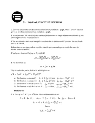 5.3 CONCAVE AND CONVEX FUNCTIONS
A concave function has an absolute maximum when plotted on a graph, while a convex function
gives an absolute minimum when plotted on a graph.
It is easy to check for concavity and convexity in functions of single independent variable by just
checking the second order derivative.
If the second order derivative is negative, the function is concave and if positive, the function is
said to be convex.
In functions of two independent variables, there is a corresponding test which also uses the
second order derivatives.
If we have a function Z given as = ,
=
� ,
�
+
� ,
�
It can be written as:
= +
The second order partial derivative will be given as:
= + +
a) The function is convex if: , . −
b) The function is concave if: , . −
c) The function is strictly convex if: > , . − >
d) The function is strictly concave if: < , . − >
Example one
= − − + − Is the function convex or concave
= − + = − = − + − = − =
= − < , = ( ) =
ℎ
− ( ) =
 