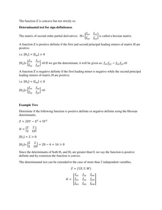 The function Z is concave but not strictly so.
Determinantal test for sign definiteness
The matrix of second order partial derivatives: H= [ ] is called a hessian matrix.
A function Z is positive definite if the first and second principal leading minors of matrix H are
positive.
i.e. |H | = |fxx| >
|H |= | | >0 If we get the determinant, it will be given as: − >0
A function Z is negative definite if the first leading minor is negative while the second principal
leading minors of matrix H are positive.
i.e. |H | = |fxx| <
|H |= | | >0
Example Two
Determine if the following function is positive definite or negative definite using the Hessian
determinants.
= − +
= [ ]
|H | = >
|H |= | | = − = >
Since the determinants of both H1 and H2 are greater than 0, we say the function is positive
definite and by extension the function is convex.
The determinantal test can be extended to the case of more than 2 independent variables.
= , ,
= [ ]
 