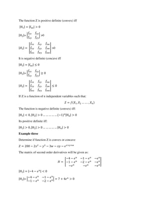 The function Z is positive definite (convex) iff
|H | = |fxx| >
|H |= | | >0
| | = | | >0
It is negative definite (concave iff
|H | = |fxx|
|H |= | |
| | = | |
If Z is a function of n independent variables such that:
= , … … . ,
The function is negative definite (convex) iff:
|H | < , |H | > … … … … … − n|Hn| >
Its positive definite iff:
|H | > , |H | > … … … … … |Hn| >
Example three
Determine if function Z is convex or concave
= − − − − − + +
The matrix of second order derivatives will be given as:
= [
− − − − −
− − − − −
− − −
]
|H | = |− − | <
|H |= |
− − − −
− − − −
| = + >
 