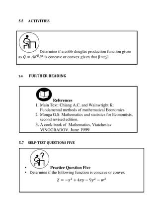 Determine if a cobb-douglas production function given
as = � is concave or convex given that β+α≤1
• Practice Question Five
• Determine if the following function is concave or convex
= − + − −
References
1. Main Text: Chiang A.C. and Wainwright K:
Fundamental methods of mathematical Economics.
2. Monga G.S: Mathematics and statistics for Economists,
second revised edition.
3. A cook-book of Mathematics, Viatcheslav
VINOGRADOV, June 1999
5.5 ACTIVITIES
5.6 FURTHER READING
5.7 SELF-TEST QUESTIONS FIVE
 
